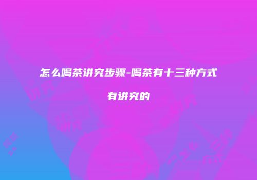 怎么喝茶讲究步骤-喝茶有十三种方式有讲究的