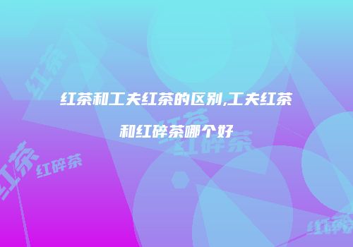 红茶和工夫红茶的区别,工夫红茶和红碎茶哪个好