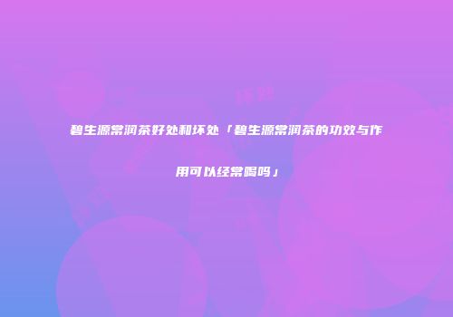 碧生源常润茶好处和坏处「碧生源常润茶的功效与作用可以经常喝吗」