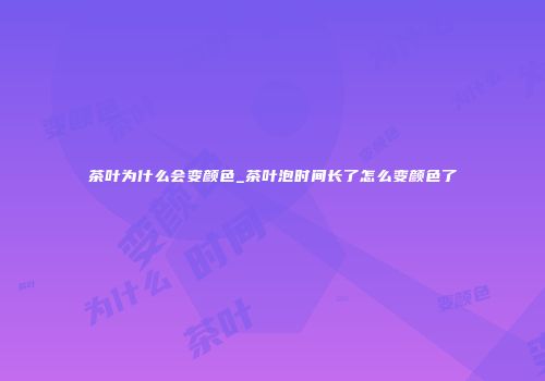 茶叶为什么会变颜色_茶叶泡时间长了怎么变颜色了