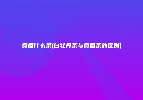 贡眉什么茶(白牡丹茶与贡眉茶的区别)