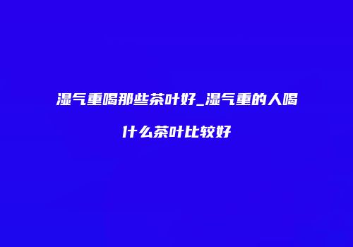 湿气重喝那些茶叶好_湿气重的人喝什么茶叶比较好