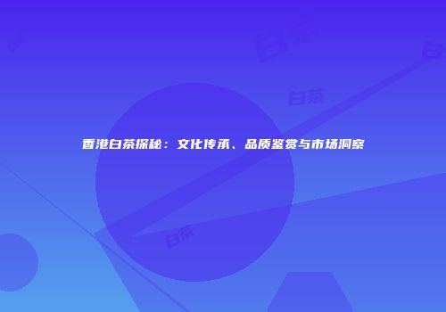 香港白茶探秘：文化传承、品质鉴赏与市场洞察