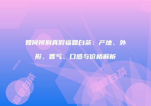 如何辨别真假福鼎白茶：产地、外形、香气、口感与价格解析