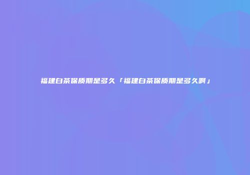 福建白茶保质期是多久「福建白茶保质期是多久啊」