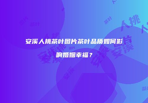 安溪人挑茶叶图片茶叶品质如何影响婚姻幸福？
