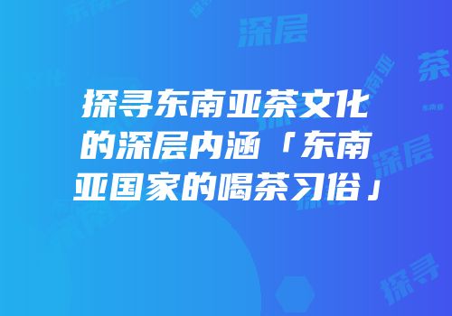 探寻东南亚茶文化的深层内涵「东南亚国家的喝茶习俗」