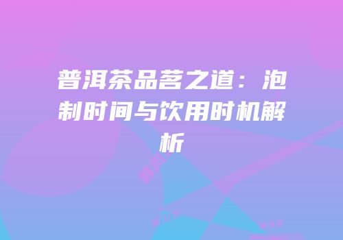 普洱茶品茗之道：泡制时间与饮用时机解析
