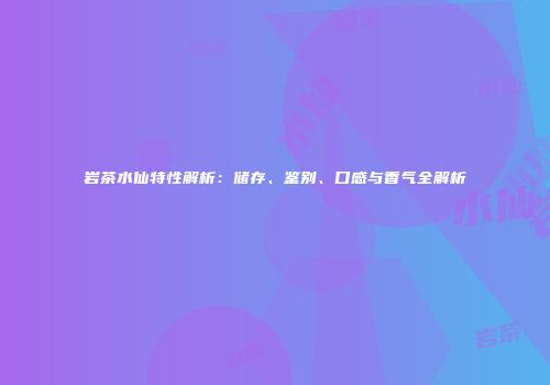 岩茶水仙特性解析：储存、鉴别、口感与香气全解析