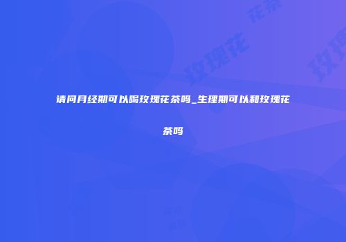 请问月经期可以喝玫瑰花茶吗_生理期可以和玫瑰花茶吗