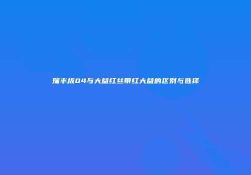 瑞丰板04与大益红丝带红大益的区别与选择