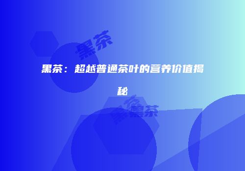黑茶：超越普通茶叶的营养价值揭秘