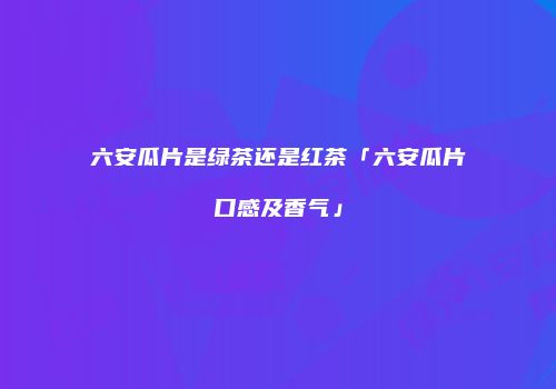 六安瓜片是绿茶还是红茶「六安瓜片口感及香气」