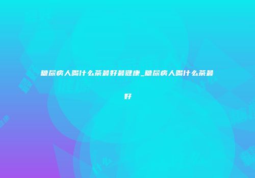 糖尿病人喝什么茶最好最健康_糖尿病人喝什么茶最好