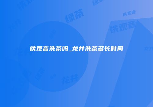 铁观音洗茶吗_龙井洗茶多长时间