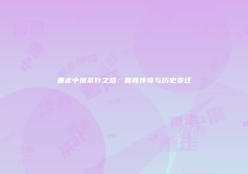 重走中俄茶叶之路：晋商传奇与历史变迁