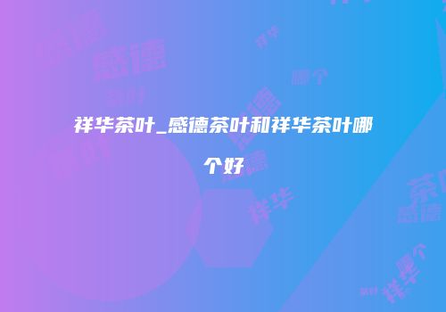 祥华茶叶_感德茶叶和祥华茶叶哪个好