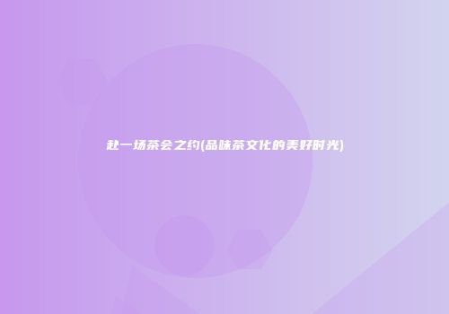 赴一场茶会之约(品味茶文化的美好时光)