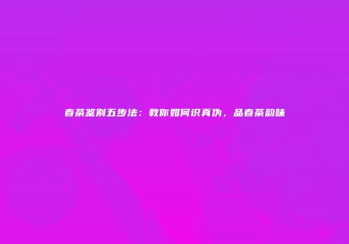 春茶鉴别五步法：教你如何识真伪，品春茶韵味