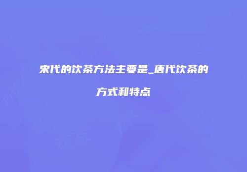 宋代的饮茶方法主要是_唐代饮茶的方式和特点