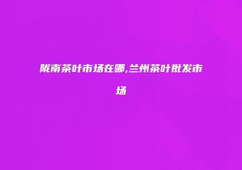 陇南茶叶市场在哪,兰州茶叶批发市场