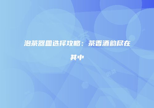 泡茶器皿选择攻略：茶香酒韵尽在其中
