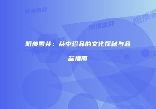 阳羡雪芽：茶中珍品的文化探秘与品鉴指南