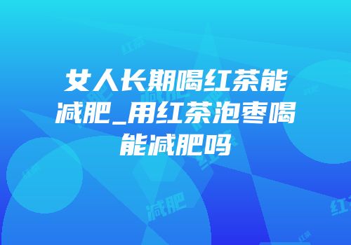 女人长期喝红茶能减肥_用红茶泡枣喝能减肥吗