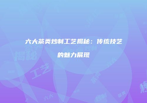 六大茶类炒制工艺揭秘：传统技艺的魅力展现