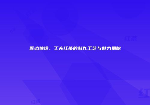 匠心独运：工夫红茶的制作工艺与魅力揭秘