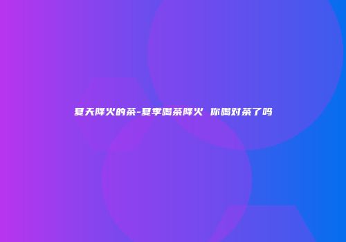 夏天降火的茶-夏季喝茶降火 你喝对茶了吗
