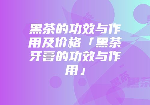黑茶的功效与作用及价格「黑茶牙膏的功效与作用」