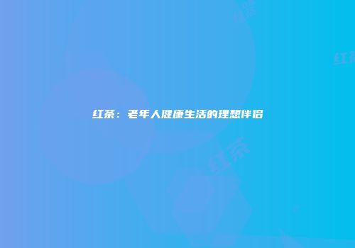 红茶：老年人健康生活的理想伴侣