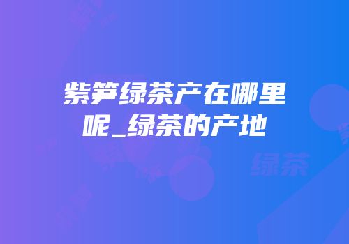 紫笋绿茶产在哪里呢_绿茶的产地
