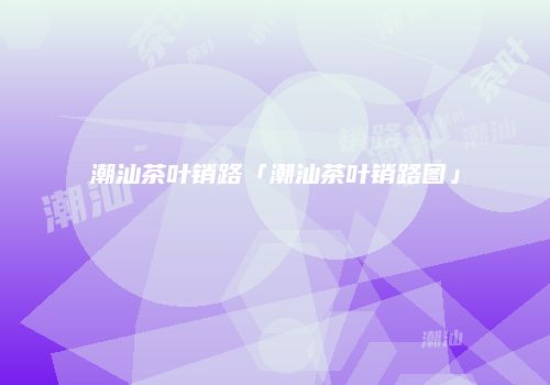 潮汕茶叶销路「潮汕茶叶销路图」