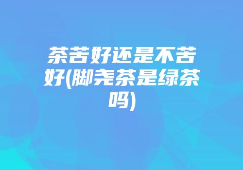茶苦好还是不苦好(脚尧茶是绿茶吗)