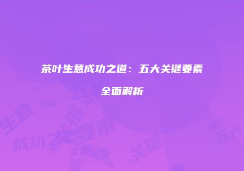 茶叶生意成功之道：五大关键要素全面解析
