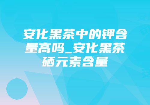 安化黑茶中的钾含量高吗_安化黑茶硒元素含量
