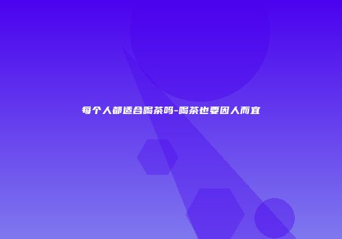 每个人都适合喝茶吗-喝茶也要因人而宜