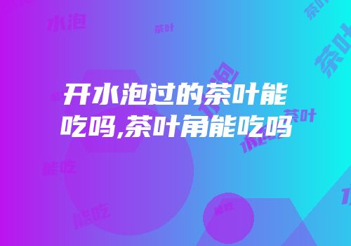 开水泡过的茶叶能吃吗,茶叶角能吃吗