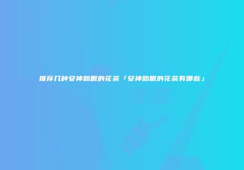 推荐几种安神助眠的花茶「安神助眠的花茶有哪些」