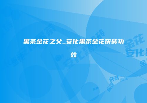 黑茶金花之父_安化黑茶金花茯砖功效