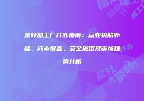 茶叶加工厂开办指南：营业执照办理、成本设备、安全规范及市场趋势分析
