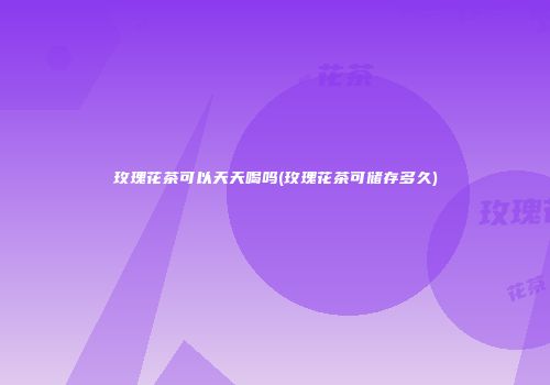 玫瑰花茶可以天天喝吗(玫瑰花茶可储存多久)
