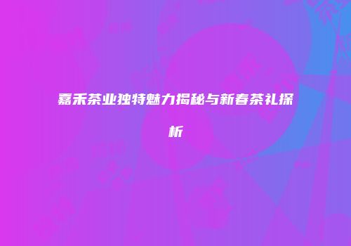 嘉禾茶业独特魅力揭秘与新春茶礼探析