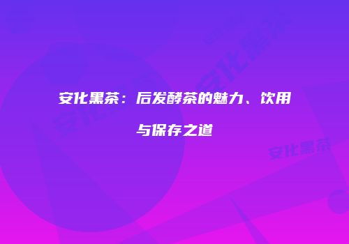 安化黑茶：后发酵茶的魅力、饮用与保存之道