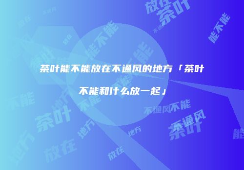 茶叶能不能放在不通风的地方「茶叶不能和什么放一起」