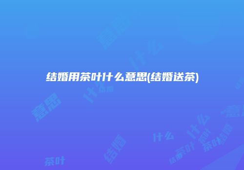 结婚用茶叶什么意思(结婚送茶)