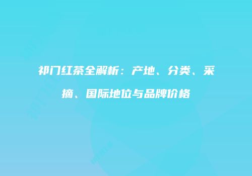 祁门红茶全解析：产地、分类、采摘、国际地位与品牌价格