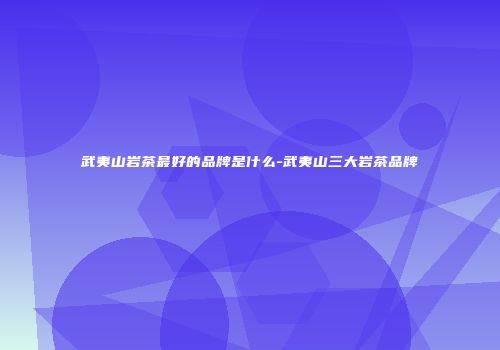武夷山岩茶最好的品牌是什么-武夷山三大岩茶品牌